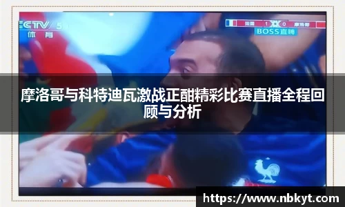 摩洛哥与科特迪瓦激战正酣精彩比赛直播全程回顾与分析